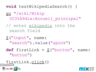 void testWikipediaSearch() { go "/wiki/Wikip%C3%A9dia:Accueil_principal" // enter wikipedia into the search field $ ( "input" , name: "search" ). value ( "spock" ) def firstLink = $ ( "button" , name: "button" ) firstLink. click () assert $ ( "a" , title: "Spock (Star Trek)" ). text () == "Spock" } 