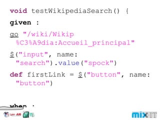 void testWikipediaSearch() { given : go "/wiki/Wikip%C3%A9dia:Accueil_principal" $ ( "input" , name: "search" ). value ( "spock" ) def firstLink = $ ( "button" , name: "button" ) when : firstLink. click () then : $ ( "a" , title: "Spock (Star Trek)" ). text () == "Spock" } 