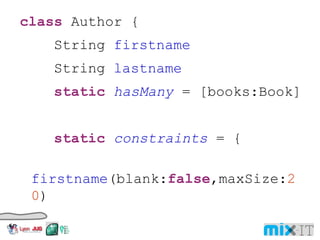 class Author { String firstname String lastname static hasMany = [books:Book] static constraints = { firstname (blank: false ,maxSize: 20 ) lastname (blank: false ,maxSize: 20 ) } String toString(){ "$ firstname $ lastname ($ id )" } 