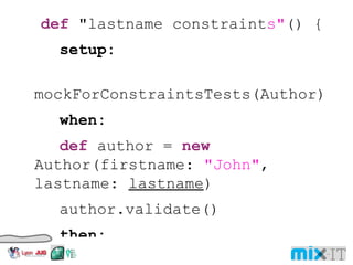 def "lastname constraint s" () { setup: mockForConstraintsTests(Author) when: def author = new Author(firstname: "John" , lastname: lastname ) author.validate() then: author. hasErrors () == ! valid where: lastname | valid "123456789012345678901" | false "12345678901234567890" | true "" | false } 