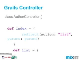 Grails Controller class AuthorController { def index = { redirect (action: "list" , params : params ) } def list = { params . max = Math. min ( params . max ? params . int ( 'max' ) : 10 , 100 ) [authorInstanceList: Author. list ( params ), authorInstanceTotal: Author. count ()] } 