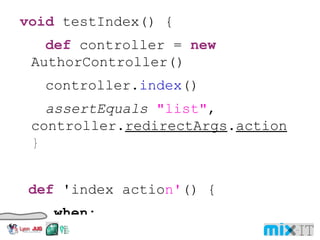 void testIndex() { def controller = new AuthorController() controller. index () assertEquals "list" , controller. redirectArgs . action } def 'index actio n' () { when: controller . index () then: redirectArgs . action == "list" } 