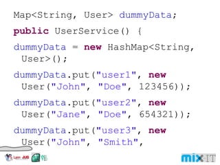Map<String, User> dummyData ; public UserService() { dummyData = new HashMap<String, User>(); dummyData .put( "user1" , new User( "John" , "Doe" , 123456)); dummyData .put( "user2" , new User( "Jane" , "Doe" , 654321)); dummyData .put( "user3" , new User( "John" , "Smith" , 789987));} public User get(String username) { return dummyData .get(username);} 