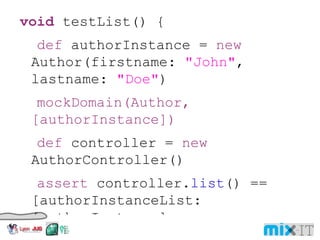 void testList () { def authorInstance = new Author ( firstname : "John" ,  lastname : " Doe " ) mockDomain ( Author , [ authorInstance ]) def controller = new AuthorController () assert controller. list () == [ authorInstanceList :  [ authorInstance ], authorInstanceTotal : 1 ] } def ' list action: 1 autho r ' () { setup: mockDomain ( Author , [ authorInstance ]) expect : controller . list () == [ authorInstanceList : [ authorInstance ], authorInstanceTotal : 1 ] where : authorInstance = new Author ( firstname : "John" , lastname : " Doe " ) 