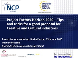 Project Factory Horizon 2020 – Tips
and tricks for a good proposal for
Creative and Cultural industries
Project factory workshop, Berlin Partner 15th June 2015
impulse.brussels
Mathilde Vivot, National Contact Point
Supported by
 