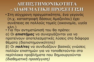 ●
Στη σύγχρονη πραγματικότητα, ένα γεγονός
(π.χ. καταστροφή δάσους Αμαζονίου) έχει
συνέπειες σε πολλούς τομείς (οικονομία, υγεία
κλπ.)
●
Για την αντιμετώπισή του θα πρέπει:
α) Οι επιστήμες να συνεργάζονται για να
προτείνουν αποτελεσματικές λύσεις στα διάφορα
θέματα (διεπιστημονικότητα)
β) Οι πολίτες να συνδυάζουν βασικές γνώσεις
πολλών επιστημών για να τοποθετούνται στα
περίπλοκα προβλήματα που δημιουργούνται
(διαθεματική προσέγγιση)
ΔΙΕΠΙΣΤΗΜΟΝΙΚΟΤΗΤΑΔΙΕΠΙΣΤΗΜΟΝΙΚΟΤΗΤΑ
- ΔΙΑΘΕΜΑΤΙΚΗ ΠΡΟΣΕΓΓΙΣΗ- ΔΙΑΘΕΜΑΤΙΚΗ ΠΡΟΣΕΓΓΙΣΗ
 