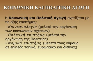 ΚΟΙΝΩΝΙΚΗ ΚΑΙ ΠΟΛΙΤΙΚΗ ΑΓΩΓΗΚΟΙΝΩΝΙΚΗ ΚΑΙ ΠΟΛΙΤΙΚΗ ΑΓΩΓΗ
Η Κοινωνική και Πολιτική Αγωγή σχετίζεται με
τις εξής επιστήμες:
- Κοινωνιολογία (μελετά την οργάνωση
των κοινωνικών σχέσεων)
- Πολιτική επιστήμη (μελετά την
οργάνωση της Πολιτείας)
- Νομική επιστήμη (μελετά τους νόμους
σε επίπεδο τοπικό, ευρωπαϊκό και διεθνές)
 
