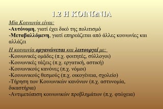 Μία Κοινωνία είναι:
-Αυτόνομη, γιατί έχει δικό της πολιτισμό
-Μεταβαλλόμενη, γιατί επηρεάζεται από άλλες κοινωνίες και
αλλάζει
Η κοινωνία οργανώνεται και λειτουργεί με:
-Κοινωνικές ομάδες (π.χ. φοιτητές, σύλλογοι)
-Κοινωνικές τάξεις (π.χ. εργατική, αστική)
-Κοινωνικούς κανόνες (π.χ. νόμοι)
-Κοινωνικούς θεσμούς (π.χ. οικογένεια, σχολείο)
-Τήρηση των Κοινωνικών κανόνων (π.χ. αστυνομία,
δικαστήρια)
-Αντιμετώπιση κοινωνικών προβλημάτων (π.χ. φτώχεια)
1.2 Η ΚΟΙΝΩΝΙΑ1.2 Η ΚΟΙΝΩΝΙΑ
 