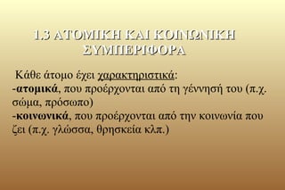 Κάθε άτομο έχει χαρακτηριστικά:
-ατομικά, που προέρχονται από τη γέννησή του (π.χ.
σώμα, πρόσωπο)
-κοινωνικά, που προέρχονται από την κοινωνία που
ζει (π.χ. γλώσσα, θρησκεία κλπ.)
1.3 ΑΤΟΜΙΚΗ ΚΑΙ ΚΟΙΝΩΝΙΚΗ1.3 ΑΤΟΜΙΚΗ ΚΑΙ ΚΟΙΝΩΝΙΚΗ
ΣΥΜΠΕΡΙΦΟΡΑΣΥΜΠΕΡΙΦΟΡΑ
 