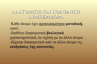 Κάθε άτομο έχει προσωπικότητα μοναδική,
γιατί:
-διαθέτει διαφορετικά βιολογικά
χαρακτηριστικά, σε σχέση με τα άλλα άτομα
-δέχεται διαφορετικά από τα άλλα άτομα τις
επιδράσεις της κοινωνίας
1.3 ΑΤΟΜΙΚΗ ΚΑΙ ΚΟΙΝΩΝΙΚΗ1.3 ΑΤΟΜΙΚΗ ΚΑΙ ΚΟΙΝΩΝΙΚΗ
ΣΥΜΠΕΡΙΦΟΡΑΣΥΜΠΕΡΙΦΟΡΑ
 