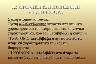 Σχέση ατόμου-κοινωνίας:
Σχέση αλληλεπίδρασης ανάμεσα στα ατομικά
χαρακτηριστικά του ατόμου και στα κοινωνικά
χαρακτηριστικά, που του μεταβιβάζει η κοινωνία:
-Το ΑΤΟΜΟ μεταβιβάζει στην κοινωνία τα
ατομικά χαρακτηριστικά του και την
διαμορφώνει
-Η ΚΟΙΝΩΝΙΑ μεταβιβάζει στο άτομο τα
κοινωνικά χαρακτηριστικά και το διαμορφώνει
1.3 ΑΤΟΜΙΚΗ ΚΑΙ ΚΟΙΝΩΝΙΚΗ1.3 ΑΤΟΜΙΚΗ ΚΑΙ ΚΟΙΝΩΝΙΚΗ
ΣΥΜΠΕΡΙΦΟΡΑΣΥΜΠΕΡΙΦΟΡΑ
 