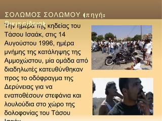 Tην ημέρα της κηδείας του
Tάσου Iσαάκ, στις 14
Αυγούστου 1996, ημέρα
μνήμης της κατάληψης της
Aμμοχώστου, μία ομάδα από
διαδηλωτές κατευθύνθηκαν
προς το οδόφραγμα της
Δερύνειας για να
εναποθέσουν στεφάνια και
λουλούδια στο χώρο της
δολοφονίας του Tάσου
(π :ΣΟΛΩΜΟΣ ΣΟΛΩΜΟΥ ηγή
π )Βικι αίδεια
 