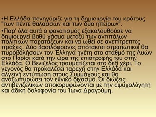 •Η Ελλάδα πανηγύριζε για τη δημιουργία του κράτους
"των πέντε θαλασσών και των δύο ηπείρων".
•Παρ' όλα αυτά ο φανατισμός εξακολουθούσε να
δημιουργεί βαθύ χάσμα μεταξύ των αντιπάλων
πολιτικών παρατάξεων και να ωθεί σε ανεπίτρεπτες
πράξεις. Δύο βασιλόφρονες απότακτοι στρατιωτικοί θα
πυροβολήσουν τον Έλληνα ηγέτη στο σταθμό της Λυών
στο Παρίσι κατά την ώρα της επιστροφής του στην
Ελλάδα. Ο Βενιζέλος τραυματίζεται στο δεξί χέρι. Το
γεγονός θα προκαλέσει ταραχή στην Ελλάδα και
αλγεινή εντύπωση στους Συμμάχους και θα
αναζωπυρώσει τον εθνικό διχασμό. Οι διώξεις
αντιβενιζελικών αποκορυφώνονται με την αψυχολόγητη
και άδικη δολοφονία του Ίωνα Δραγούμη.
 