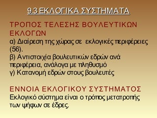 9.3 ΕΚΛΟΓΙΚΑ ΣΥΣΤΗΜΑΤΑ9.3 ΕΚΛΟΓΙΚΑ ΣΥΣΤΗΜΑΤΑ
ΤΡΟΠΟΣ ΤΕΛΕΣΗΣ ΒΟΥΛΕΥΤΙΚΩΝ
ΕΚΛΟΓΩΝ
α) Διαίρεση της χώρας σε εκλογικές περιφέρειες
(56).
β) Αντιστοιχία βουλευτικών εδρών ανά
περιφέρεια, ανάλογα με πληθυσμό
γ) Κατανομή εδρών στους βουλευτές
ΕΝΝΟΙΑ ΕΚΛΟΓΙΚΟΥ ΣΥΣΤΗΜΑΤΟΣ
Εκλογικό σύστημα είναι ο τρόπος μετατροπής
των ψήφων σε έδρες.
 