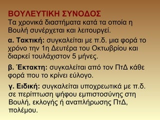 ΒΟΥΛΕΥΤΙΚΗ ΣΥΝΟΔΟΣ
Τα χρονικά διαστήματα κατά τα οποία η
Βουλή συνέρχεται και λειτουργεί.
α. Τακτική: συγκαλείται με π.δ. μια φορά το
χρόνο την 1η Δευτέρα του Οκτωβρίου και
διαρκεί τουλάχιστον 5 μήνες.
β. Έκτακτη: συγκαλείται από τον ΠτΔ κάθε
φορά που το κρίνει εύλογο.
γ. Ειδική: συγκαλείται υποχρεωτικά με π.δ.
σε περίπτωση ψήφου εμπιστοσύνης στη
Βουλή, εκλογής ή αναπλήρωσης ΠτΔ,
πολέμου.
 