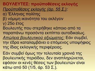 Προϋποθέσεις εκλογής (άρ. 55 Σ.):
α) 'Ελληνας πολίτης
β) νόμιμη ικανότητα του εκλέγειν
γ) 25o έτος
Βουλευτής που στερήθηκε κάποιο από τα
παραπάνω προσόντα εκπίπτει αυτοδικαίως.
Απώλεια βουλευτικού αξιώματος: Εάν συμβεί,
την έδρα καταλαμβάνει ο επόμενος υποψήφιος
της ίδιας εκλογικής περιφέρειας.
ΒΟΥΛΕΥΤΕΣ: προϋποθέσεις εκλογής
Εάν συμβεί όμως την τελευταία χρονιά της
βουλευτικής περιόδου, δεν αναπληρώνεται,
εφόσον οι κενές θέσεις των βουλευτών είναι
κάτω από 50 (1/5, άρ. 53 Σ.).
 