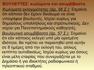 ΒΟΥΛΕΥΤΕΣ: κωλύματα και ασυμβίβαστα
Κωλύματα εκλογιμότητας (άρ. 56 Σ.): Σημαίνει
ότι κάποιοι δεν έχουν δικαίωμα να είναι
υποψήφιοι βουλευτές. Ισχύει κυρίως για
δημοσίους υπαλλήλους και στρατιωτικούς. Δεν
ισχύει για Πανεπιστημιακούς καθηγητές.
Βουλευτικά ασυμβίβαστα (άρ. 57 Σ.): Σημαίνει
ότι εάν κάποιος εκλεγεί υπό μία ορισμένη
ιδιότητα, θα πρέπει να παραιτηθεί από αυτήν
σε 8 ημέρες από την εκλογή του, αλλιώς
εκπίπτει αυτοδικαίως. Ισχύει κυρίως για όσους
είναι μέλη εταιρίας που συνεργάζεται με το
Δημόσιο ή για ιδιοκτήτες ραδιοφωνικού ή
τηλεοπτικού σταθμού.
 