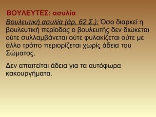 ΒΟΥΛΕΥΤΕΣ: ασυλία
Βουλευτική ασυλία (άρ. 62 Σ.): Όσο διαρκεί η
βουλευτική περίοδος ο βουλευτής δεν διώκεται
ούτε συλλαμβάνεται ούτε φυλακίζεται ούτε με
άλλο τρόπο περιορίζεται χωρίς άδεια του
Σώματος.
Δεν απαιτείται άδεια για τα αυτόφωρα
κακουργήματα.
 