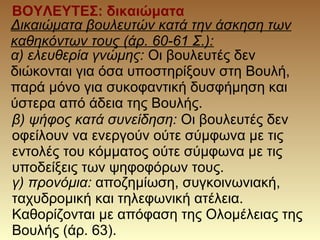 ΒΟΥΛΕΥΤΕΣ: δικαιώματα
Δικαιώματα βουλευτών κατά την άσκηση των
καθηκόντων τους (άρ. 60-61 Σ.):
α) ελευθερία γνώμης: Οι βουλευτές δεν
διώκονται για όσα υποστηρίξουν στη Βουλή,
παρά μόνο για συκοφαντική δυσφήμηση και
ύστερα από άδεια της Βουλής.
β) ψήφος κατά συνείδηση: Οι βουλευτές δεν
οφείλουν να ενεργούν ούτε σύμφωνα με τις
εντολές του κόμματος ούτε σύμφωνα με τις
υποδείξεις των ψηφοφόρων τους.
γ) προνόμια: αποζημίωση, συγκοινωνιακή,
ταχυδρομική και τηλεφωνική ατέλεια.
Καθορίζονται με απόφαση της Ολομέλειας της
Βουλής (άρ. 63).
 