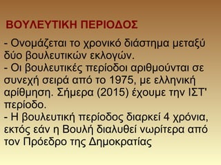 ΒΟΥΛΕΥΤΙΚΗ ΠΕΡΙΟΔΟΣ
- Ονομάζεται το χρονικό διάστημα μεταξύ
δύο βουλευτικών εκλογών.
- Οι βουλευτικές περίοδοι αριθμούνται σε
συνεχή σειρά από το 1975, με ελληνική
αρίθμηση. Σήμερα (2015) έχουμε την ΙΣΤ'
περίοδο.
- Η βουλευτική περίοδος διαρκεί 4 χρόνια,
εκτός εάν η Βουλή διαλυθεί νωρίτερα από
τον Πρόεδρο της Δημοκρατίας
 