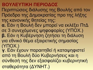 ΒΟΥΛΕΥΤΙΚΗ ΠΕΡΙΟΔΟΣ
α. Εάν η Βουλή δεν μπορεί να εκλέξει ΠτΔ
σε 3 συνεχόμενες ψηφοφορίες (ΥΠΟΧ.)
β. Εάν η Κυβέρνηση ζητήσει τη διάλυση
για εθνικό θέμα εξαιρετικής σημασίας
(ΥΠΟΧ.)
γ. Εάν έχουν παραιτηθεί ή καταψηφιστεί
από τη Βουλή δύο Κυβερνήσεις και η
σύνθεσή της δεν εξασφαλίζει κυβερνητική
σταθερότητα (ΔΥΝΗΤ.)
Περιπτώσεις διάλυσης της Βουλής από τον
Πρόεδρο της Δημοκρατίας προ της λήξης
της κανονικής θητείας της:
 