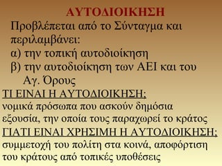 ΑΥΤΟΔΙΟΙΚΗΣΗ
Προβλέπεται από το Σύνταγμα και
περιλαμβάνει:
α) την τοπική αυτοδιοίκηση
β) την αυτοδιοίκηση των ΑΕΙ και του
Αγ. Όρους
ΤΙ ΕΙΝΑΙ Η ΑΥΤΟΔΙΟΙΚΗΣΗ;
νομικά πρόσωπα που ασκούν δημόσια
εξουσία, την οποία τους παραχωρεί το κράτος
ΓΙΑΤΙ ΕΙΝΑΙ ΧΡΗΣΙΜΗ Η ΑΥΤΟΔΙΟΙΚΗΣΗ;
συμμετοχή του πολίτη στα κοινά, αποφόρτιση
του κράτους από τοπικές υποθέσεις
 