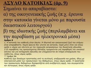 ΑΣΥΛΟ ΚΑΤΟΙΚΙΑΣ (άρ. 9)
Σημαίνει το απαραβίαστο:
α) της οικογενειακής ζωής (π.χ. έρευνα
στην κατοικία γίνεται μόνο με παρουσία
δικαστικού λειτουργού)
β) της ιδιωτικής ζωής (περιλαμβάνει και
την παραβίαση με ηλεκτρονικά μέσα)
Άρθρο 9
1. Η κατοικία του καθενός είναι άσυλο. Η ιδιωτική και οικογενειακή ζωή του ατόμου
είναι απαραβίαστη. Καμία έρευνα δεν γίνεται σε κατοικία, παρά μόνο όταν και όπως
ορίζει ο νόμος και πάντοτε με την παρουσία εκπροσώπων της δικαστικής εξουσίας.
2.Οι παραβάτες της προηγούμενης διάταξης τιμωρούνται για παραβίαση του οικιακού
ασύλου και για κατάχρηση εξουσίας και υποχρεούνται σε πλήρη αποζημίωση του
παθόντος, όπως νόμος ορίζει.
** Άρθρο 9Α
Καθένας έχει δικαίωμα προστασίας από τη συλλογή, επεξεργασία και χρήση, ιδίως με
ηλεκτρονικά μέσα των προσωπικών του δεδομένων, όπως νόμος ορίζει. Η προστασία
των προσωπικών δεδομένων διασφαλίζεται από ανεξάρτητη αρχή, που συγκροτείται
και λειτουργεί, όπως νόμος ορίζει.
 