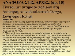 Άρθρο 10
1.Καθένας ή πολλοί μαζί έχουν το δικαίωμα, τηρώντας τους νόμους του
Κράτους, να αναφέρονται εγγράφως στις αρχές, οι οποίες είναι
υποχρεωμένες να ενεργούν σύντομα κατά τις κείμενες διατάξεις και να
απαντούν αιτιολογημένα σε εκείνον, που υπέβαλε την αναφορά,
σύμφωνα με το νόμο.
2. Μόνο μετά την κοινοποίηση της τελικής απόφασης της αρχής στην
οποία απευθύνεται η αναφορά, και με την άδειά της, επιτρέπεται η δίωξη
εκείνου που την υπέβαλε για παραβάσεις που τυχόν υπάρχουν σε αυτή.
**3. Η αρμόδια υπηρεσία ή αρχή υποχρεούται να απαντά σε αιτήματα για
παροχή πληροφοριών και χορήγηση εγγράφων , ιδίως πιστοποιητικών,
δικαιολογητικών και βεβαιώσεων μέσα σε ορισμένη προθεσμία, όχι
μεγαλύτερη των 60 ημερών, όπως νόμος ορίζει. Σε περίπτωση παρόδου
άπρακτης της προθεσμίας αυτής ή παράνομης άρνησης, πέραν των
άλλων τυχόν κυρώσεων και έννομων συνεπειών, καταβάλλεται και ειδική
χρηματική ικανοποίηση στον αιτούντα, όπως νόμος ορίζει.
ΑΝΑΦΟΡΑ ΣΤΙΣ ΑΡΧΕΣ (άρ. 10)
Γίνεται με: αιτήματα πολιτών στη
Διοίκηση, κοινοβουλευτικό έλεγχο,
Συνήγορο Πολίτη
 