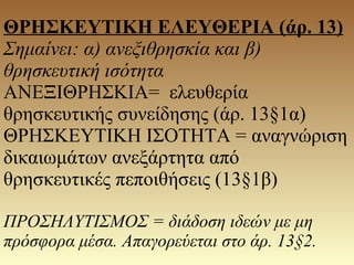 ΘΡΗΣΚΕΥΤΙΚΗ ΕΛΕΥΘΕΡΙΑ (άρ. 13)
Σημαίνει: α) ανεξιθρησκία και β)
θρησκευτική ισότητα
ΑΝΕΞΙΘΡΗΣΚΙΑ= ελευθερία
θρησκευτικής συνείδησης (άρ. 13§1α)
ΘΡΗΣΚΕΥΤΙΚΗ ΙΣΟΤΗΤΑ = αναγνώριση
δικαιωμάτων ανεξάρτητα από
θρησκευτικές πεποιθήσεις (13§1β)
ΠΡΟΣΗΛΥΤΙΣΜΟΣ = διάδοση ιδεών με μη
πρόσφορα μέσα. Απαγορεύεται στο άρ. 13§2.
 