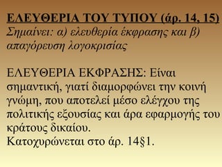 ΕΛΕΥΘΕΡΙΑ ΤΟΥ ΤΥΠΟΥ (άρ. 14, 15)
Σημαίνει: α) ελευθερία έκφρασης και β)
απαγόρευση λογοκρισίας
ΕΛΕΥΘΕΡΙΑ ΕΚΦΡΑΣΗΣ: Είναι
σημαντική, γιατί διαμορφώνει την κοινή
γνώμη, που αποτελεί μέσο ελέγχου της
πολιτικής εξουσίας και άρα εφαρμογής του
κράτους δικαίου.
Κατοχυρώνεται στο άρ. 14§1.
 