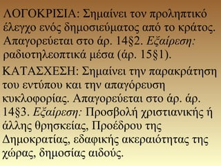 ΛΟΓΟΚΡΙΣΙΑ: Σημαίνει τον προληπτικό
έλεγχο ενός δημοσιεύματος από το κράτος.
Απαγορεύεται στο άρ. 14§2. Εξαίρεση:
ραδιοτηλεοπτικά μέσα (άρ. 15§1).
ΚΑΤΑΣΧΕΣΗ: Σημαίνει την παρακράτηση
του εντύπου και την απαγόρευση
κυκλοφορίας. Απαγορεύεται στο άρ. άρ.
14§3. Εξαίρεση: Προσβολή χριστιανικής ή
άλλης θρησκείας, Προέδρου της
Δημοκρατίας, εδαφικής ακεραιότητας της
χώρας, δημοσίας αιδούς.
 
