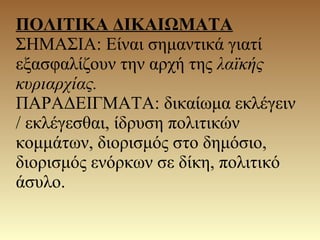 ΠΟΛΙΤΙΚΑ ΔΙΚΑΙΩΜΑΤΑ
ΣΗΜΑΣΙΑ: Είναι σημαντικά γιατί
εξασφαλίζουν την αρχή της λαϊκής
κυριαρχίας.
ΠΑΡΑΔΕΙΓΜΑΤΑ: δικαίωμα εκλέγειν
/ εκλέγεσθαι, ίδρυση πολιτικών
κομμάτων, διορισμός στο δημόσιο,
διορισμός ενόρκων σε δίκη, πολιτικό
άσυλο.
 