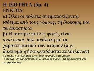 Η ΙΣΟΤΗΤΑ (άρ. 4)
ΕΝΝΟΙΑ:
α) Όλοι οι πολίτες αντιμετωπίζονται
ισότιμα από τους νόμους, τη διοίκηση και
τα δικαστήρια
β) Η ισότητα πολλές φορές είναι
αναλογική, δηλ. ανάλογη με τα
χαρακτηριστικά των ατόμων (π.χ.
δικαίωμα ψήφου,επιδόματα πολυτέκνων)
«4 παρ.1: Oι Έλληνες είναι ίσοι ενώπιον του νόμου.
4 παρ.2. Oι Έλληνες και οι Eλληνίδες έχουν ίσα δικαιώματα και
υποχρεώσεις».
 