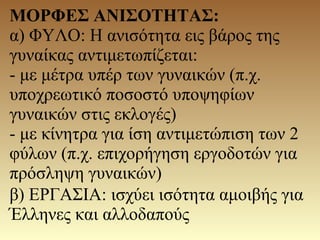 ΜΟΡΦΕΣ ΑΝΙΣΟΤΗΤΑΣ:
α) ΦΥΛΟ: Η ανισότητα εις βάρος της
γυναίκας αντιμετωπίζεται:
- με μέτρα υπέρ των γυναικών (π.χ.
υποχρεωτικό ποσοστό υποψηφίων
γυναικών στις εκλογές)
- με κίνητρα για ίση αντιμετώπιση των 2
φύλων (π.χ. επιχορήγηση εργοδοτών για
πρόσληψη γυναικών)
β) ΕΡΓΑΣΙΑ: ισχύει ισότητα αμοιβής για
Έλληνες και αλλοδαπούς
 