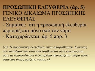 ΠΡΟΣΩΠΙΚΗ ΕΛΕΥΘΕΡΙΑ (άρ. 5)
ΓΕΝΙΚΟ ΔΙΚΑΙΩΜΑ ΠΡΟΣΩΠΙΚΗΣ
ΕΛΕΥΘΕΡΙΑΣ
- Σημαίνει: ότι η προσωπική ελευθερία
περιορίζεται μόνο από τον νόμο
- Κατοχυρώνεται: άρ. 5 παρ. 3
(«3. Η προσωπική ελευθερία είναι απαραβίαστη. Κανένας
δεν καταδιώκεται ούτε συλλαμβάνεται ούτε φυλακίζεται
ούτε με οποιονδήποτε άλλο τρόπο περιορίζεται, παρά μόνο
όταν και όπως ορίζει ο νόμος.»)
 