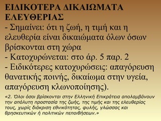 ΕΙΔΙΚΟΤΕΡΑ ΔΙΚΑΙΩΜΑΤΑ
ΕΛΕΥΘΕΡΙΑΣ
- Σημαίνει: ότι η ζωή, η τιμή και η
ελευθερία είναι δικαιώματα όλων όσων
βρίσκονται στη χώρα
- Κατοχυρώνεται: στο άρ. 5 παρ. 2
- Ειδικότερες κατοχυρώσεις: απαγόρευση
θανατικής ποινής, δικαίωμα στην υγεία,
απαγόρευση κλωνοποίησης).
«2. Όλοι όσοι βρίσκονται στην Ελληνική Επικράτεια απολαμβάνουν
την απόλυτη προστασία της ζωής, της τιμής και της ελευθερίας
τους, χωρίς διάκριση εθνικότητας, φυλής, γλώσσας και
θρησκευτικών ή πολιτικών πεποιθήσεων.»
 