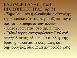 ΕΛΕΥΘΕΡΗ ΑΝΑΠΤΥΞΗ
ΠΡΟΣΩΠΙΚΟΤΗΤΑΣ (άρ. 5)
- Σημαίνει: ότι η ελευθερία ανάπτυξης
της προσωπικότητας περιορίζεται μόνο
από τα δικαιώματα των άλλων
- Κατοχυρώνεται: στο άρ. 5 παρ. 1
- Ειδικότερες κατοχυρώσεις: Επιλογή
επαγγέλματος, ελευθερία συλλογικής
δράσης, προστασία έκφρασης και
δημιουργίας, δικαίωμα πληροφόρησης
 
