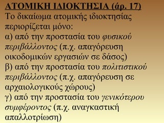 ΑΤΟΜΙΚΗ ΙΔΙΟΚΤΗΣΙΑ (άρ. 17)
Το δικαίωμα ατομικής ιδιοκτησίας
περιορίζεται μόνο:
α) από την προστασία του φυσικού
περιβάλλοντος (π.χ. απαγόρευση
οικοδομικών εργασιών σε δάσος)
β) από την προστασία του πολιτιστικού
περιβάλλοντος (π.χ. απαγόρευση σε
αρχαιολογικούς χώρους)
γ) από την προστασία του γενικότερου
συμφέροντος (π.χ. αναγκαστική
απαλλοτρίωση)
 