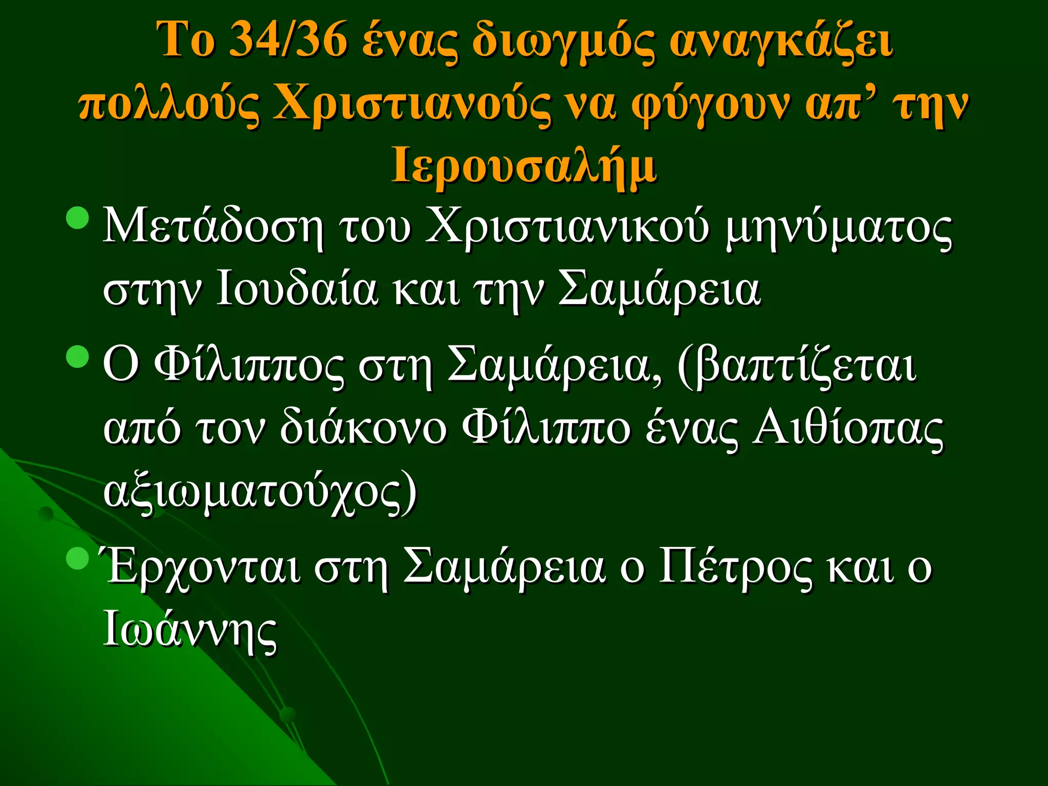 Το 34/36 ένας διωγμός αναγκάζει
πολλούς Χριστιανούς να φύγουν απ’ την
              Ιερουσαλήμ
Μετάδοση του Χριστιανικού μηνύματος
 στην Ιουδαία και την Σαμάρεια
Ο Φίλιππος στη Σαμάρεια, (βαπτίζεται
 από τον διάκονο Φίλιππο ένας Αιθίοπας
 αξιωματούχος)
Έρχονται στη Σαμάρεια ο Πέτρος και ο
 Ιωάννης
 