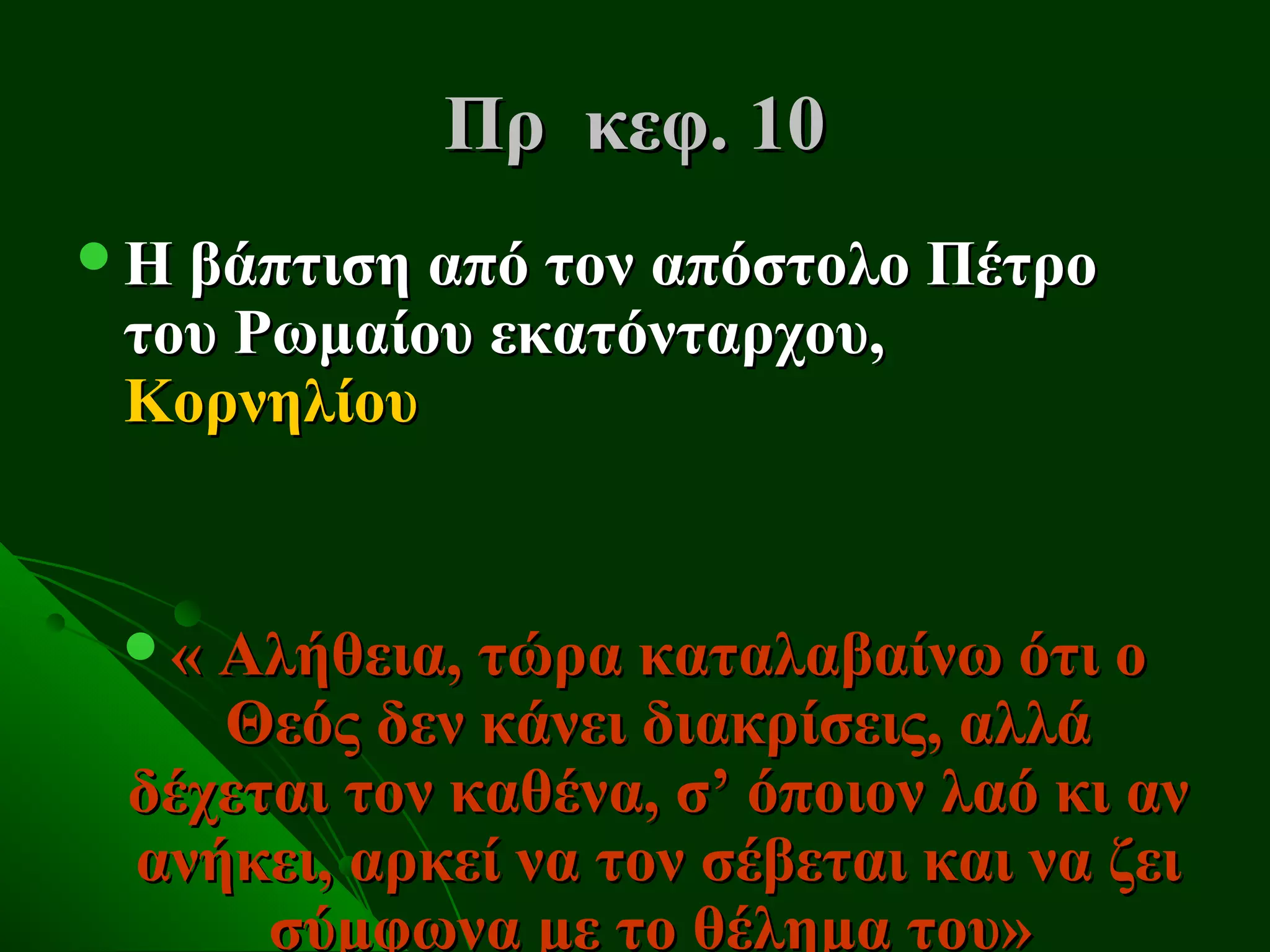 Πρ κεφ. 10
Η βάπτιση από τον απόστολο Πέτρο
 του Ρωμαίου εκατόνταρχου,
 Κορνηλίου


 « Αλήθεια, τώρα καταλαβαίνω ότι ο
    Θεός δεν κάνει διακρίσεις, αλλά
 δέχεται τον καθένα, σ’ όποιον λαό κι αν
 ανήκει, αρκεί να τον σέβεται και να ζει
      σύμφωνα με το θέλημα του»
 
