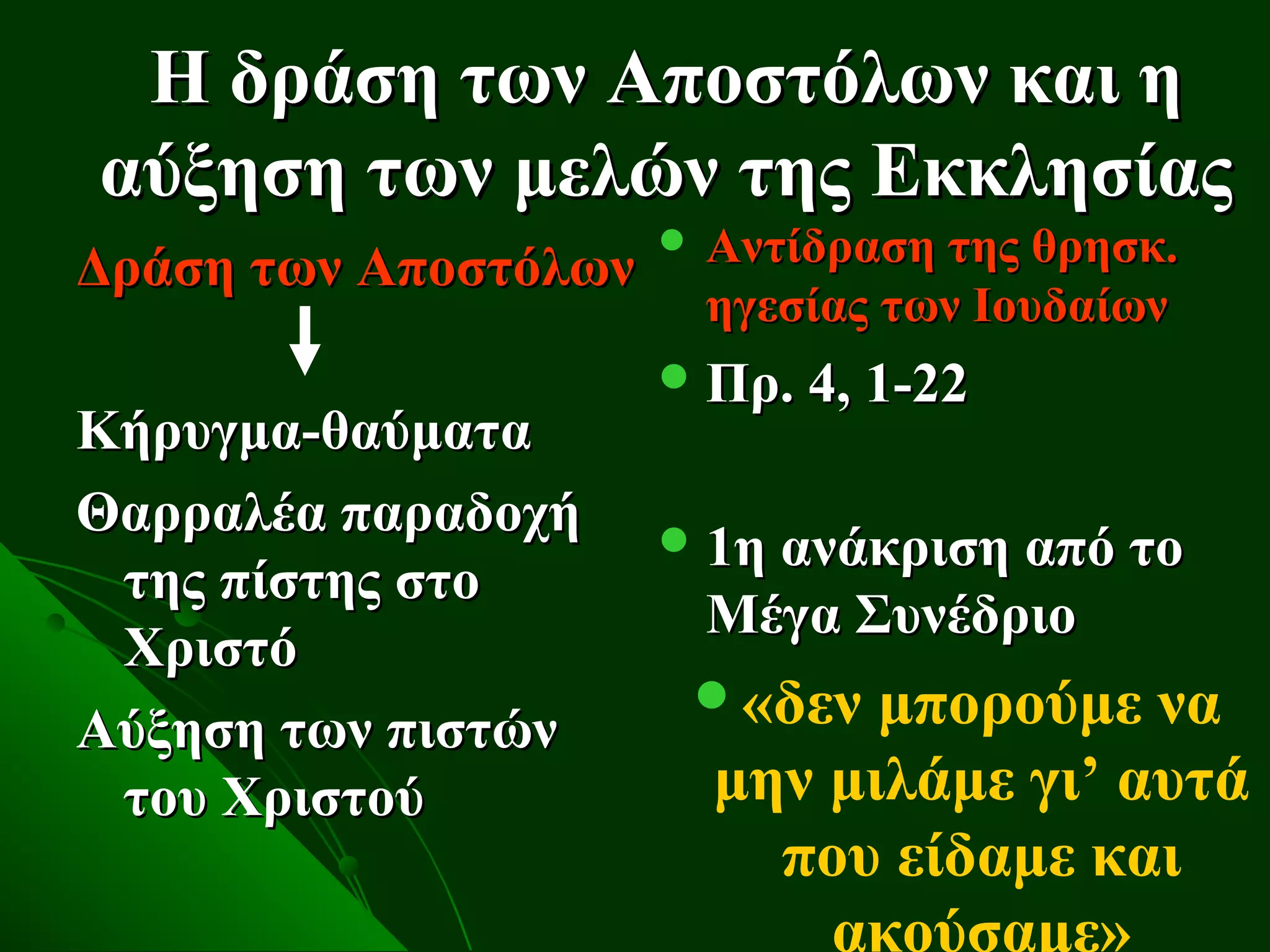 Η δράση των Αποστόλων και η
αύξηση των μελών της Εκκλησίας
                       Αντίδραση της θρησκ.
Δράση των Αποστόλων
                        ηγεσίας των Ιουδαίων
                       Πρ. 4, 1-22
Κήρυγμα-θαύματα
Θαρραλέα παραδοχή      1η ανάκριση από το
 της πίστης στο
                        Μέγα Συνέδριο
 Χριστό
                       «δεν  μπορούμε να
Αύξηση των πιστών
 του Χριστού            μην μιλάμε γι’ αυτά
                          που είδαμε και
                            ακούσαμε»
 