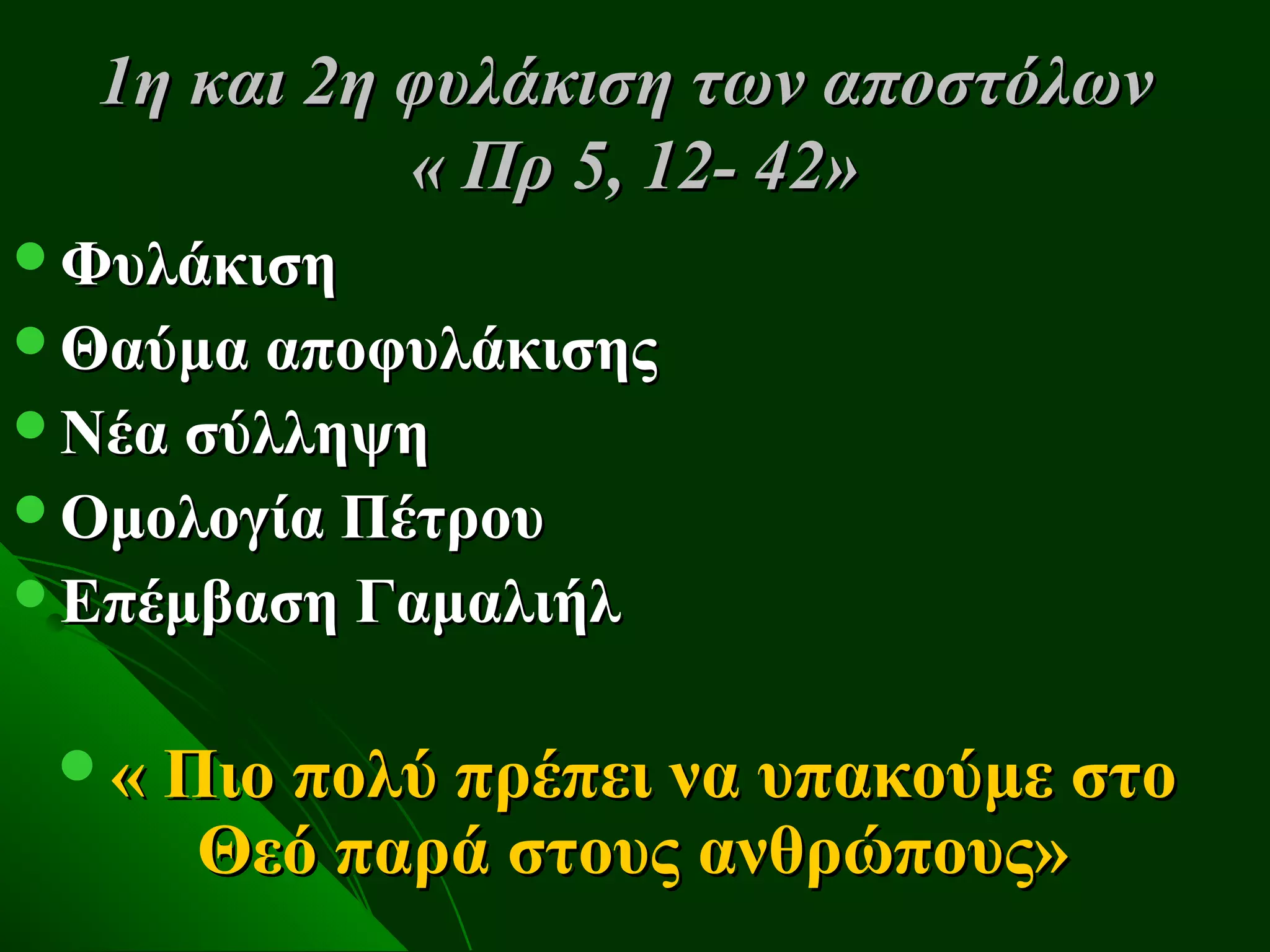 1η και 2η φυλάκιση των αποστόλων
            « Πρ 5, 12- 42»
Φυλάκιση
Θαύμα αποφυλάκισης
Νέα σύλληψη
Ομολογία Πέτρου
Επέμβαση Γαμαλιήλ


 « Πιο πολύ πρέπει να υπακούμε στο
     Θεό παρά στους ανθρώπους»
 