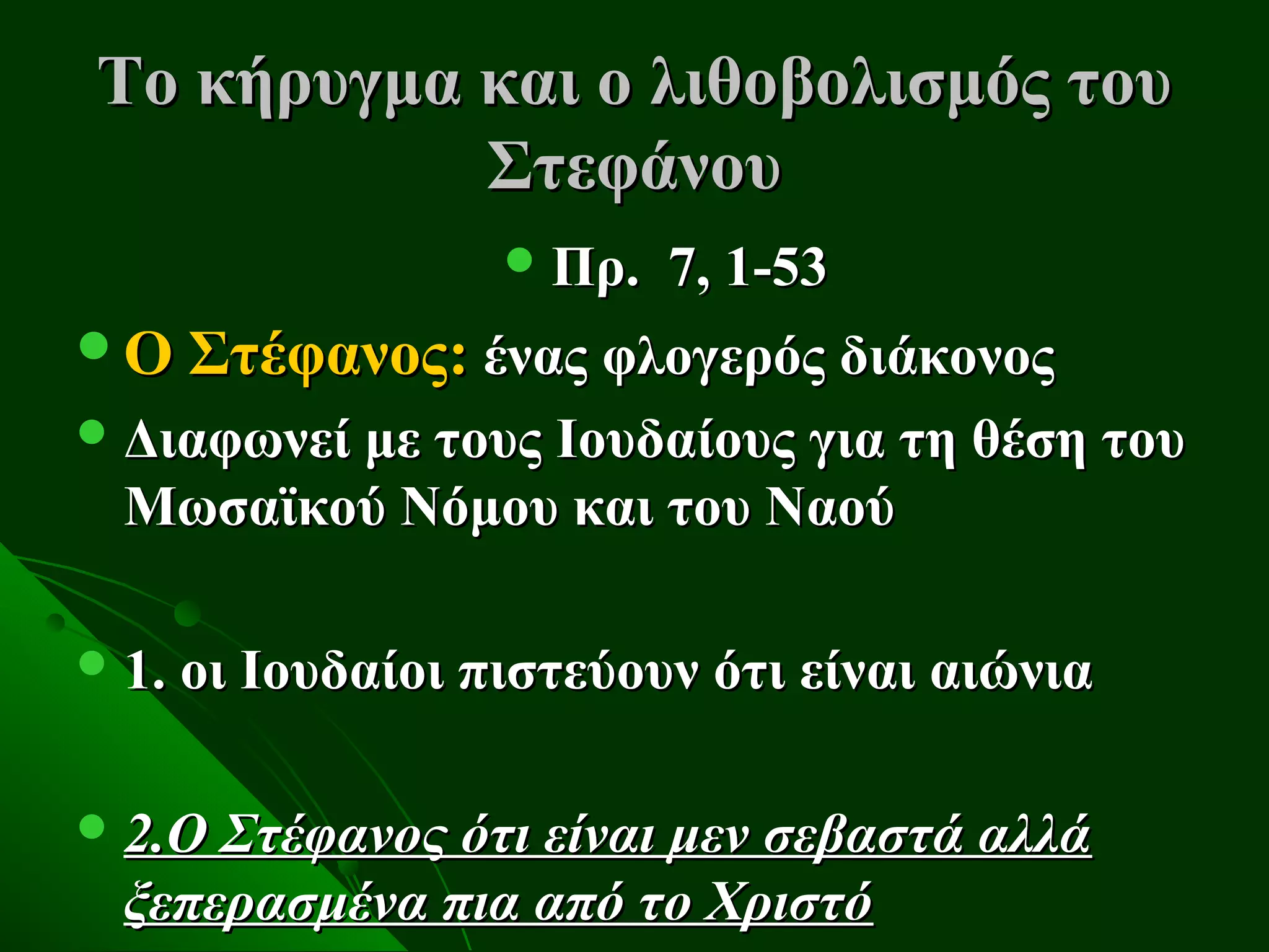 Το κήρυγμα και ο λιθοβολισμός του
           Στεφάνου
                   Πρ.   7, 1-53
Ο Στέφανος: ένας φλογερός διάκονος
 Διαφωνεί με τους Ιουδαίους για τη θέση του
  Μωσαϊκού Νόμου και του Ναού

 1. οι Ιουδαίοι πιστεύουν ότι είναι αιώνια


 2.Ο Στέφανος ότι είναι μεν σεβαστά αλλά
  ξεπερασμένα πια από το Χριστό
 