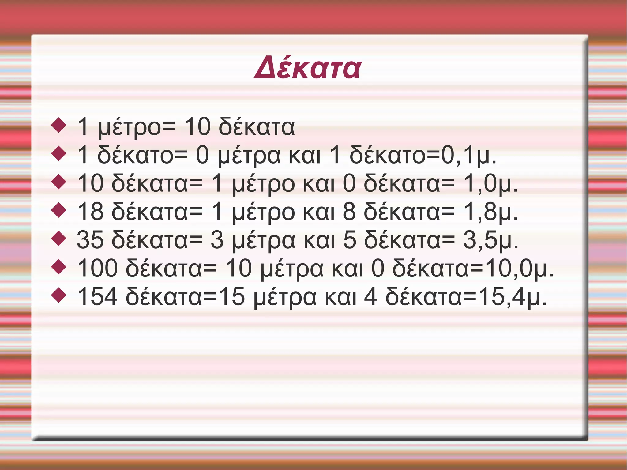 Δέκατα
 1 μέτρο= 10 δέκατα
 1 δέκατο= 0 μέτρα και 1 δέκατο=0,1μ.
 10 δέκατα= 1 μέτρο και 0 δέκατα= 1,0μ.
 18 δέκατα= 1 μέτρο και 8 δέκατα= 1,8μ.
 35 δέκατα= 3 μέτρα και 5 δέκατα= 3,5μ.
 100 δέκατα= 10 μέτρα και 0 δέκατα=10,0μ.
 154 δέκατα=15 μέτρα και 4 δέκατα=15,4μ.
 