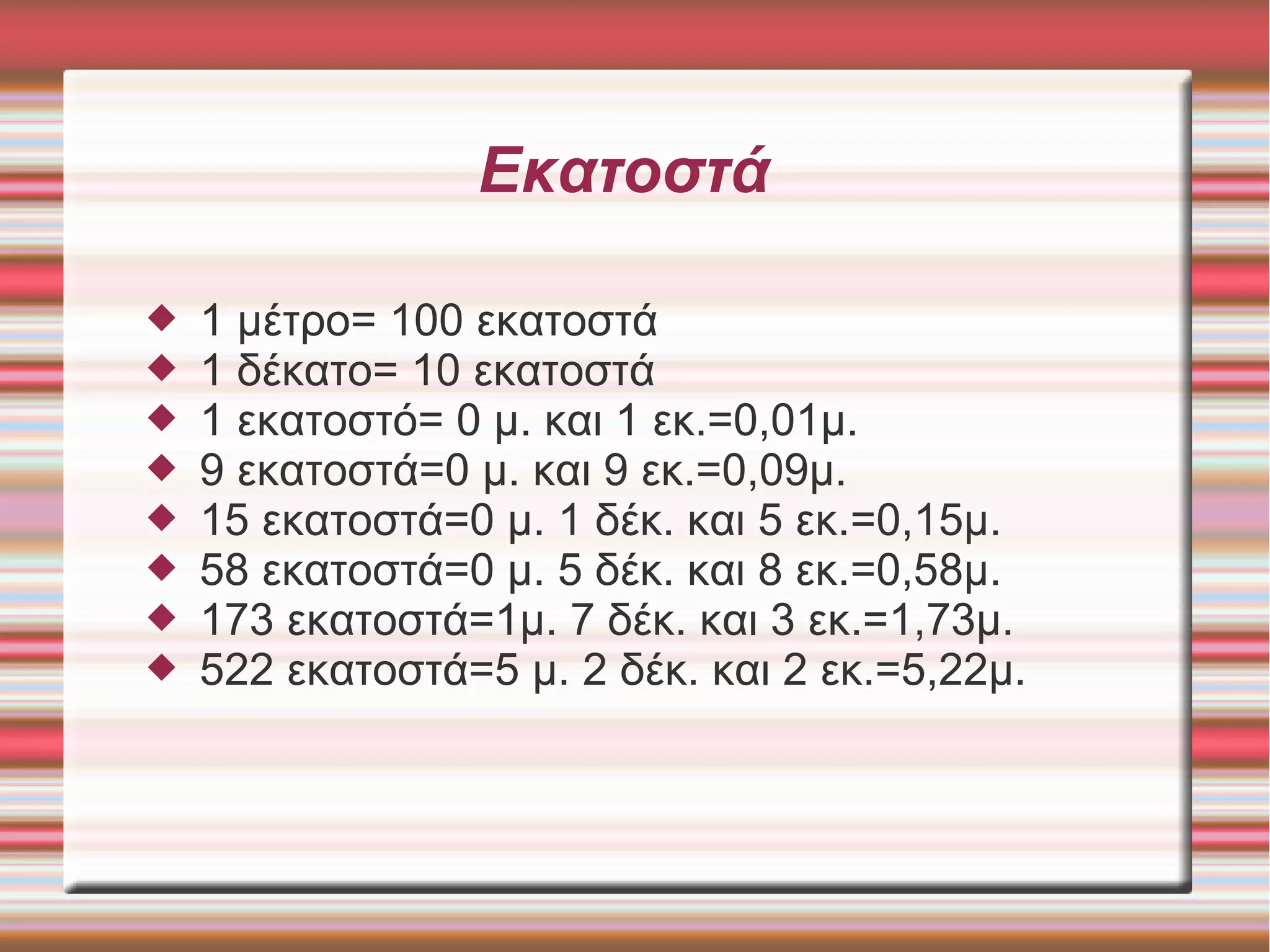 Εκατοστά
 1 μέτρο= 100 εκατοστά
 1 δέκατο= 10 εκατοστά
 1 εκατοστό= 0 μ. και 1 εκ.=0,01μ.
 9 εκατοστά=0 μ. και 9 εκ.=0,09μ.
 15 εκατοστά=0 μ. 1 δέκ. και 5 εκ.=0,15μ.
 58 εκατοστά=0 μ. 5 δέκ. και 8 εκ.=0,58μ.
 173 εκατοστά=1μ. 7 δέκ. και 3 εκ.=1,73μ.
 522 εκατοστά=5 μ. 2 δέκ. και 2 εκ.=5,22μ.
 