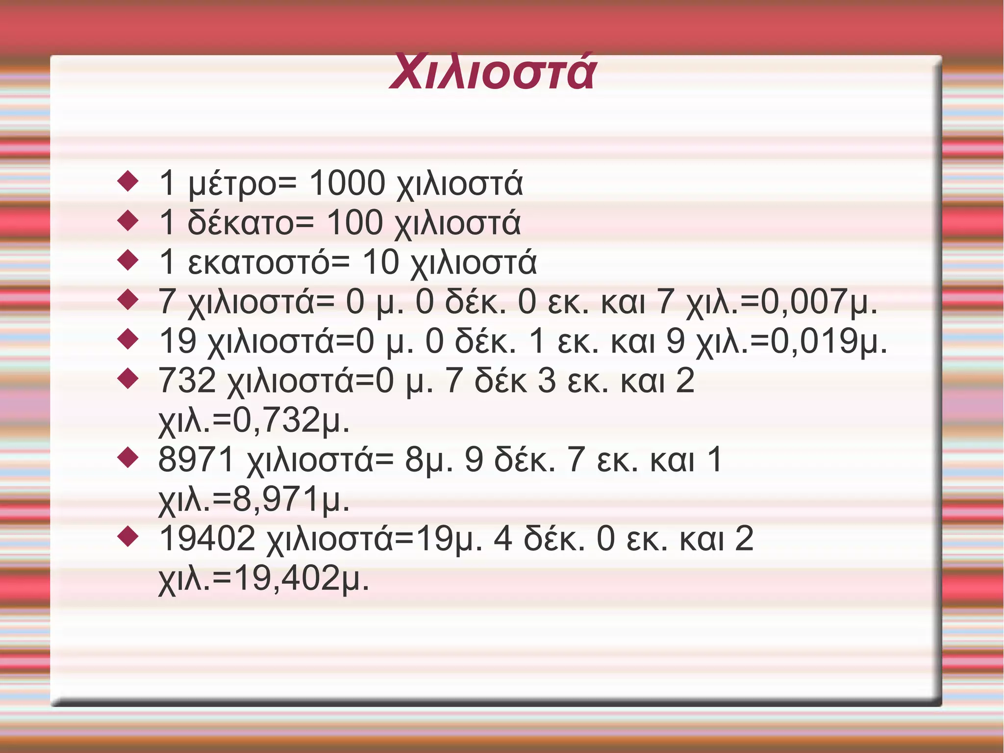 Χιλιοστά
 1 μέτρο= 1000 χιλιοστά
 1 δέκατο= 100 χιλιοστά
 1 εκατοστό= 10 χιλιοστά
 7 χιλιοστά= 0 μ. 0 δέκ. 0 εκ. και 7 χιλ.=0,007μ.
 19 χιλιοστά=0 μ. 0 δέκ. 1 εκ. και 9 χιλ.=0,019μ.
 732 χιλιοστά=0 μ. 7 δέκ 3 εκ. και 2
χιλ.=0,732μ.
 8971 χιλιοστά= 8μ. 9 δέκ. 7 εκ. και 1
χιλ.=8,971μ.
 19402 χιλιοστά=19μ. 4 δέκ. 0 εκ. και 2
χιλ.=19,402μ.
 