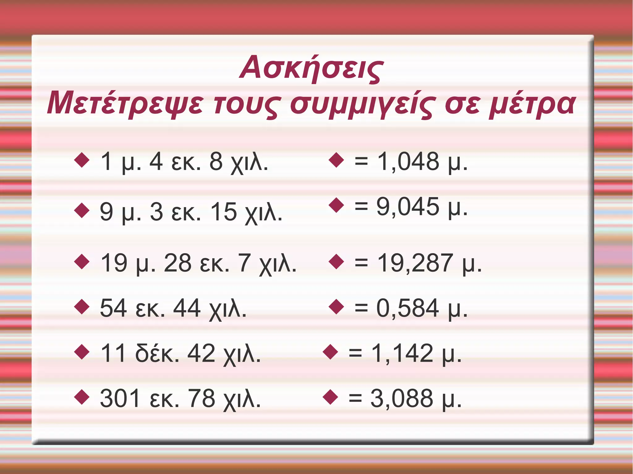 Ασκήσεις
Μετέτρεψε τους συμμιγείς σε μέτρα
 1 μ. 4 εκ. 8 χιλ.  = 1,048 μ.
 9 μ. 3 εκ. 15 χιλ.
 19 μ. 28 εκ. 7 χιλ.
 54 εκ. 44 χιλ.
 = 9,045 μ.
 = 19,287 μ.
 = 0,584 μ.
 11 δέκ. 42 χιλ.  = 1,142 μ.
 301 εκ. 78 χιλ.  = 3,088 μ.
 