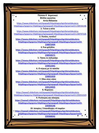 Γλώσσα Α΄ Δημοτικού
Φύλλα εργασίας
1. Αντίο θάλασσα
https://www.slideshare.net/epapadi/httpsblogsschgrsfairastideutera-
httpblogsschgrgoma-httpblogsschgrepapadi-httpsblogsschgrperivoli3-238556146
2. Τιτίνα η κότα
https://www.slideshare.net/epapadi/httpsblogsschgrsfairastideutera-
httpblogsschgrgoma-httpblogsschgrepapadi-httpsblogsschgrperivoli3-238797326
3. Πεπόνι, πεπόνι!
https://www.slideshare.net/epapadi/httpsblogsschgrsfairastideutera-
httpblogsschgrgoma-httpblogsschgrepapadi-httpsblogsschgrperivoli3-
238872494
4. Ένα χελιδόνι
https://www.slideshare.net/epapadi/httpsblogsschgrsfairastideutera-
httpblogsschgrgoma-httpblogsschgrepapadi-httpsblogsschgrperivoli3-
238934571
5. Τάσος το σαλιγκάρι
https://www.slideshare.net/epapadi/httpsblogsschgrsfairastideutera-
httpblogsschgrgoma-httpblogsschgrepapadi-httpsblogsschgrperivoli3-
239012441
6. Ο κύριος με το καπέλο
https://www.slideshare.net/epapadi/httpsblogsschgrsfairastideutera-
httpblogsschgrgoma-httpblogsschgrepapadi-httpsblogsschgrperivoli3-
239055959
7. Όλοι στον κήπο
https://www.slideshare.net/epapadi/httpsblogsschgrsfairastideutera-
httpblogsschgrgoma-httpblogsschgrepapadi-httpsblogsschgrperivoli3-
239124935
8. Νυχτώνει
https://www2.slideshare.net/epapadi/httpsblogsschgrsfairastideutera-
httpblogsschgrgoma-httpblogsschgrepapadi-httpsblogsschgrperivoli3-239251523
9. Ρινόκερος και κόκορας
https://www2.slideshare.net/epapadi/httpsblogsschgrsfairastideutera-
httpblogsschgrgoma-httpblogsschgrepapadi-httpsblogsschgrperivoli3-
239303146
10. Ιστορίες / Επανάληψη «Η παρέα»
https://www2.slideshare.net/epapadi/httpsblogsschgrsfairastideutera-
httpblogsschgrgoma-httpblogsschgrepapadi-httpsblogsschgrperivoli3-
239368241
 