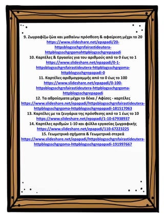 9. Ζωγραφίζω ζώα και μαθαίνω πρόσθεση & αφαίρεση μέχρι το 20
https://www.slideshare.net/epapadi/20-
httpsblogsschgrsfairastideutera-
httpblogsschgrgomahttpblogsschgrepapadi
10. Καρτέλες & Εργασίες για του αριθμούς από το 0 έως το 1
https://www.slideshare.net/epapadi/0-1-
httpsblogsschgrsfairastideutera-httpblogsschgrgoma-
httpblogsschgrepapadi-0
11. Καρτέλες αριθμογραμμής από το 0 έως το 100
https://www.slideshare.net/epapadi/0-100-
httpsblogsschgrsfairastideutera-httpblogsschgrgoma-
httpblogsschgrepapadi
12. Τα αθροίσματα μέχρι το δέκα / Αφίσες - καρτέλες
https://www.slideshare.net/epapadi/httpsblogsschgrsfairastideutera-
httpblogsschgrgoma-httpblogsschgrepapadi-181517063
13. Καρτέλες με τα ζευγάρια της πρόσθεσης από το 1 έως το 10
https://www.slideshare.net/epapadi/1-10-67938937
14. Καρτέλες αριθμών 1-10 και φύλλα εργασίας ζωγραφικής
https://www.slideshare.net/epapadi/110-67223225
15. Γεωμετρικά σχήματα & Γεωμετρικά στερεά
https://www.slideshare.net/epapadi/httpsblogsschgrsfairastideutera-
httpblogsschgrgoma-httpblogsschgrepapadi-191997667
 