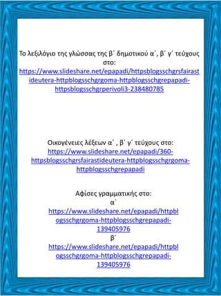 Το λεξιλόγιο της γλώσσας της β΄ δημοτικού α΄, β΄ γ΄ τεύχους
στο:
https://www.slideshare.net/epapadi/httpsblogsschgrsfairast
ideutera-httpblogsschgrgoma-httpblogsschgrepapadi-
httpsblogsschgrperivoli3-238480785
Οικογένειες λέξεων α΄ , β΄ γ΄ τεύχους στο:
https://www.slideshare.net/epapadi/360-
httpsblogsschgrsfairastideutera-httpblogsschgrgoma-
httpblogsschgrepapadi
Αφίσες γραμματικής στο:
α΄
https://www.slideshare.net/epapadi/httpbl
ogsschgrgoma-httpblogsschgrepapadi-
139405976
β΄
https://www.slideshare.net/epapadi/httpbl
ogsschgrgoma-httpblogsschgrepapadi-
139405976
 